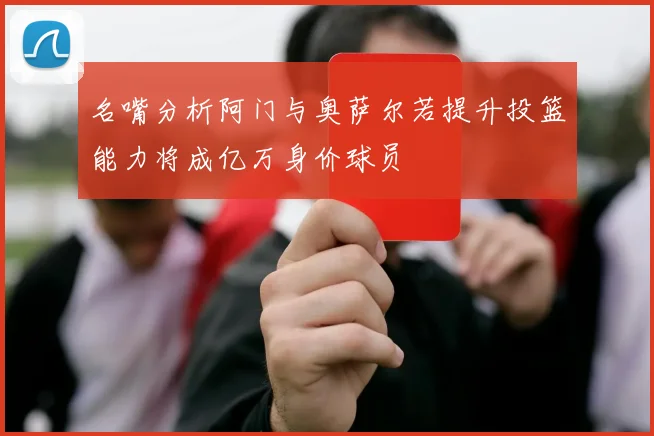 名嘴分析阿门与奥萨尔若提升投篮能力将成亿万身价球员