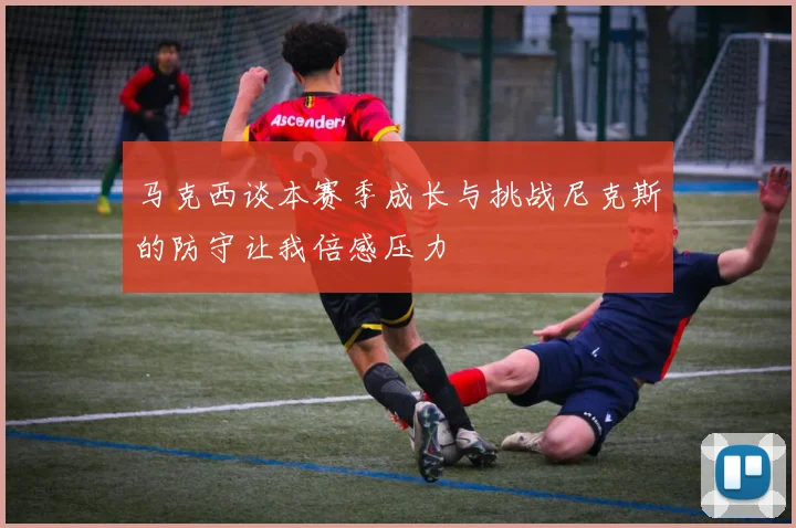 马克西谈本赛季成长与挑战尼克斯的防守让我倍感压力