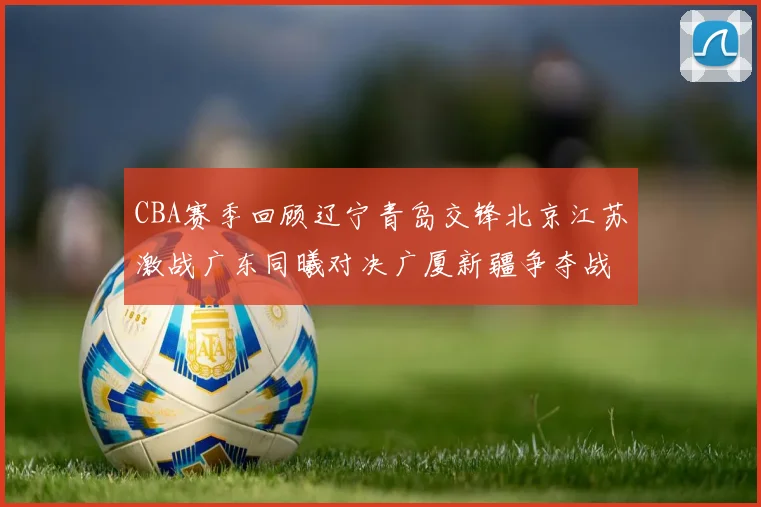 CBA赛季回顾辽宁青岛交锋北京江苏激战广东同曦对决广厦新疆争夺战精彩纷呈