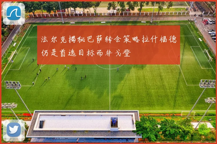 法尔克揭秘巴萨转会策略拉什福德仍是首选目标而非戈登