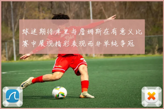 球迷期待库里与詹姆斯在有意义比赛中展现精彩表现而非单纯争冠