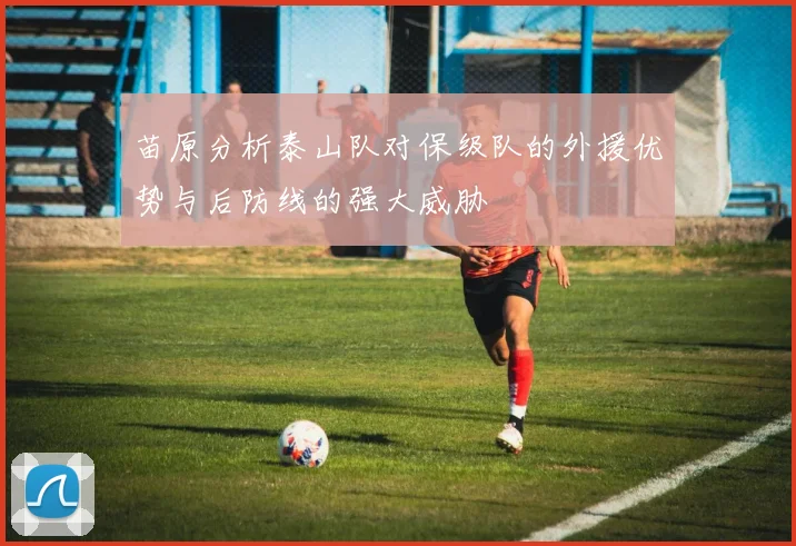 苗原分析泰山队对保级队的外援优势与后防线的强大威胁