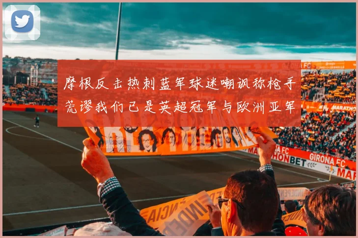 摩根反击热刺蓝军球迷嘲讽称枪手荒谬我们已是英超冠军与欧洲亚军
