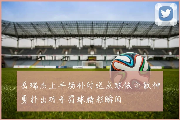 岳瑞杰上半场补时送点球依合散神勇扑出对手罚球精彩瞬间