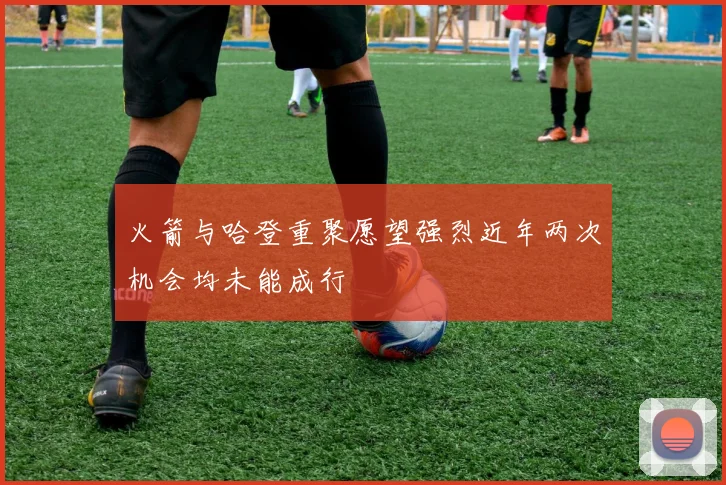 火箭与哈登重聚愿望强烈近年两次机会均未能成行