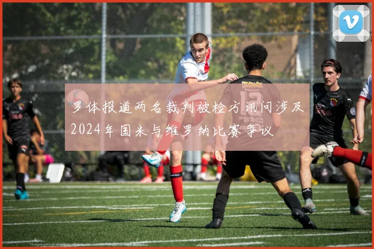 罗体报道两名裁判被检方讯问涉及2024年国米与维罗纳比赛争议